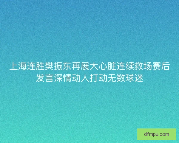 上海连胜樊振东再展大心脏连续救场赛后发言深情动人打动无数球迷
