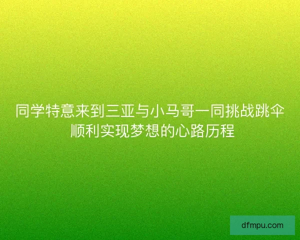 同学特意来到三亚与小马哥一同挑战跳伞 顺利实现梦想的心路历程