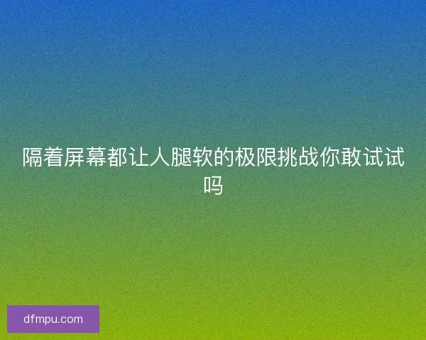 隔着屏幕都让人腿软的极限挑战你敢试试吗