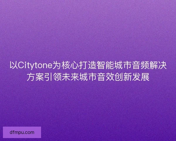 以Citytone为核心打造智能城市音频解决方案引领未来城市音效创新发展 以Citytone为核心打造智能城市音频解决方案引领未来城市音效创新发展