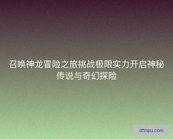 召唤神龙冒险之旅挑战极限实力开启神秘传说与奇幻探险 召唤神龙冒险之旅挑战极限实力开启神秘传说与奇幻探险
