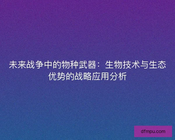 未来战争中的物种武器：生物技术与生态优势的战略应用分析
