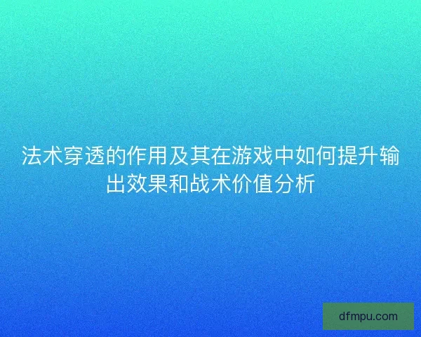法术穿透的作用及其在游戏中如何提升输出效果和战术价值分析 法术穿透的作用及其在游戏中如何提升输出效果和战术价值分析
