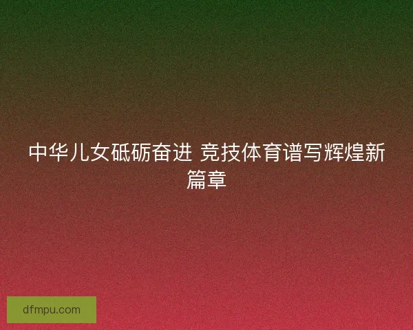 中华儿女砥砺奋进 竞技体育谱写辉煌新篇章 中华儿女砥砺奋进 竞技体育谱写辉煌新篇章