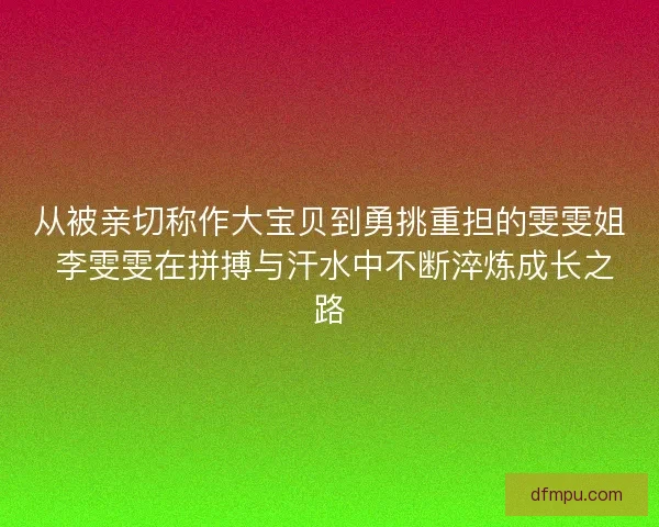 从被亲切称作大宝贝到勇挑重担的雯雯姐 李雯雯在拼搏与汗水中不断淬炼成长之路