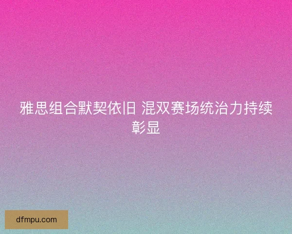 雅思组合默契依旧 混双赛场统治力持续彰显
