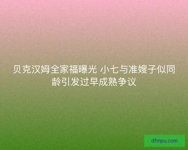 贝克汉姆全家福曝光 小七与准嫂子似同龄引发过早成熟争议