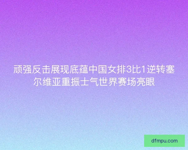 顽强反击展现底蕴中国女排3比1逆转塞尔维亚重振士气世界赛场亮眼