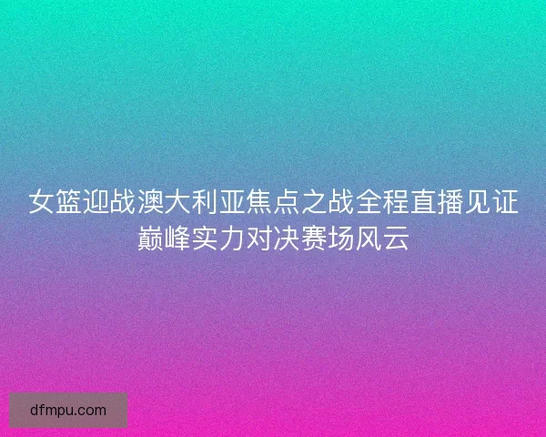 女篮迎战澳大利亚焦点之战全程直播见证巅峰实力对决赛场风云 女篮迎战澳大利亚焦点之战全程直播见证巅峰实力对决赛场风云