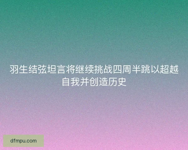 羽生结弦坦言将继续挑战四周半跳以超越自我并创造历史 羽生结弦坦言将继续挑战四周半跳以超越自我并创造历史