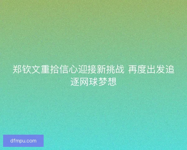 郑钦文重拾信心迎接新挑战 再度出发追逐网球梦想