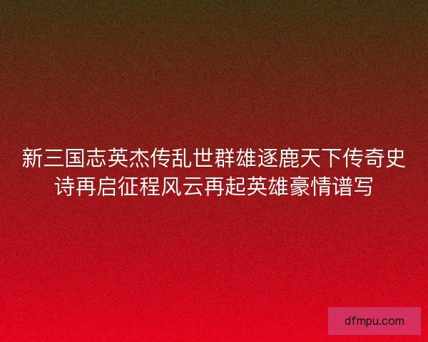 新三国志英杰传乱世群雄逐鹿天下传奇史诗再启征程风云再起英雄豪情谱写
