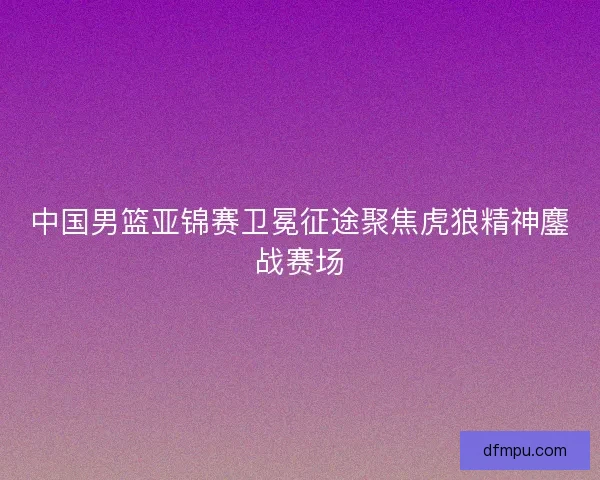 中国男篮亚锦赛卫冕征途聚焦虎狼精神鏖战赛场