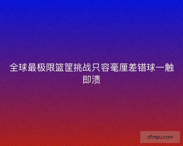 全球最极限篮筐挑战只容毫厘差错球一触即溃 全球最极限篮筐挑战只容毫厘差错球一触即溃