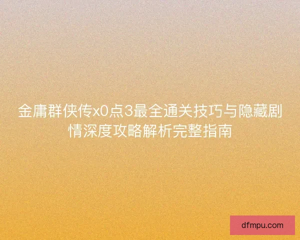 金庸群侠传x0点3最全通关技巧与隐藏剧情深度攻略解析完整指南 金庸群侠传x0点3最全通关技巧与隐藏剧情深度攻略解析完整指南