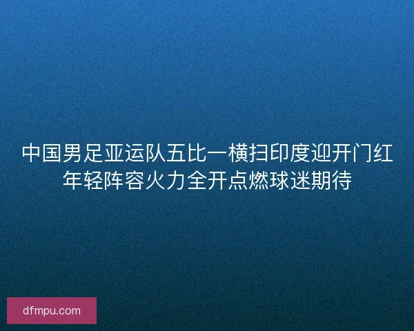 中国男足亚运队五比一横扫印度迎开门红年轻阵容火力全开点燃球迷期待