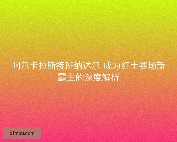 阿尔卡拉斯接班纳达尔 成为红土赛场新霸主的深度解析