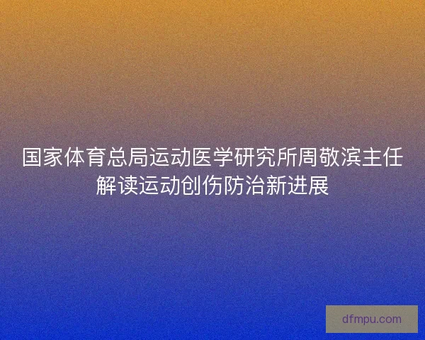 国家体育总局运动医学研究所周敬滨主任解读运动创伤防治新进展 国家体育总局运动医学研究所周敬滨主任解读运动创伤防治新进展