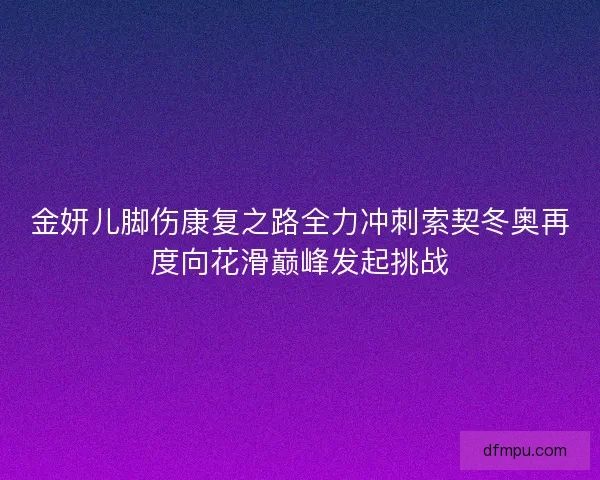 金妍儿脚伤康复之路全力冲刺索契冬奥再度向花滑巅峰发起挑战