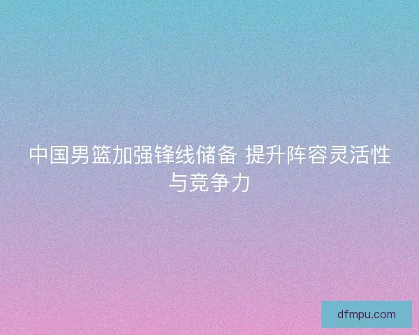中国男篮加强锋线储备 提升阵容灵活性与竞争力