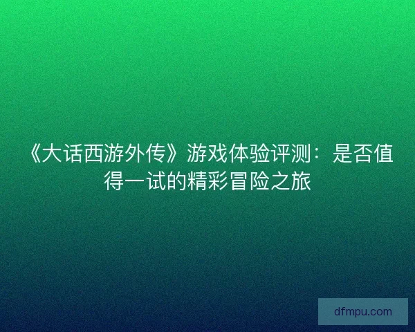 《大话西游外传》游戏体验评测：是否值得一试的精彩冒险之旅