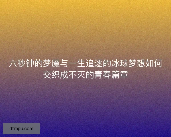 六秒钟的梦魇与一生追逐的冰球梦想如何交织成不灭的青春篇章