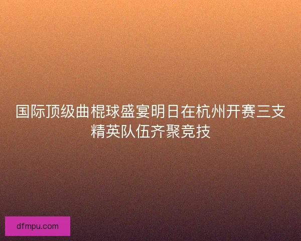 国际顶级曲棍球盛宴明日在杭州开赛三支精英队伍齐聚竞技 国际顶级曲棍球盛宴明日在杭州开赛三支精英队伍齐聚竞技