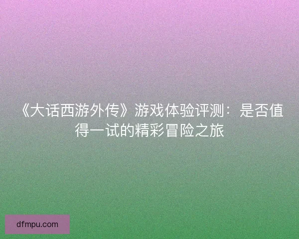 《大话西游外传》游戏体验评测:是否值得一试的精彩冒险之旅 《大话西游外传》游戏体验评测:是否值得一试的精彩冒险之旅