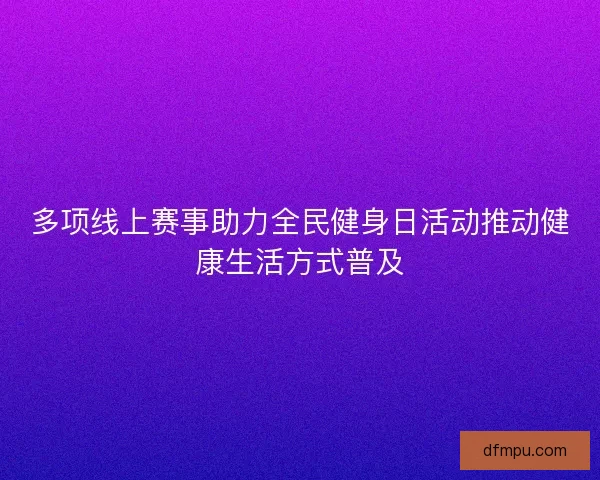 多项线上赛事助力全民健身日活动推动健康生活方式普及