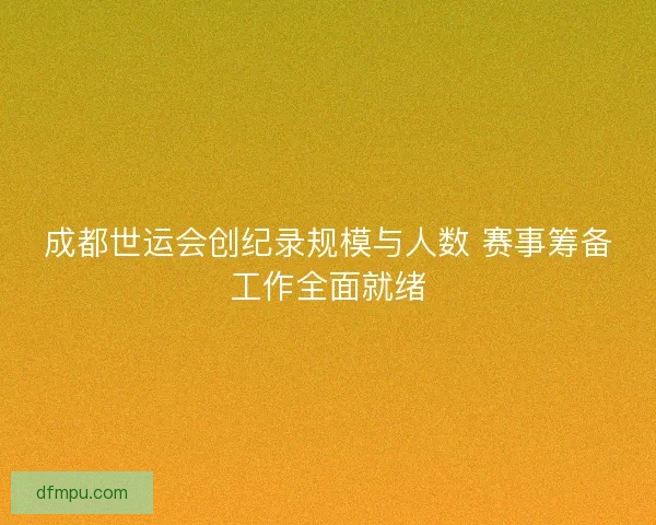 成都世运会创纪录规模与人数 赛事筹备工作全面就绪
