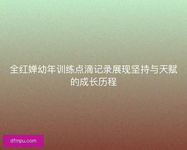 全红婵幼年训练点滴记录展现坚持与天赋的成长历程 全红婵幼年训练点滴记录展现坚持与天赋的成长历程